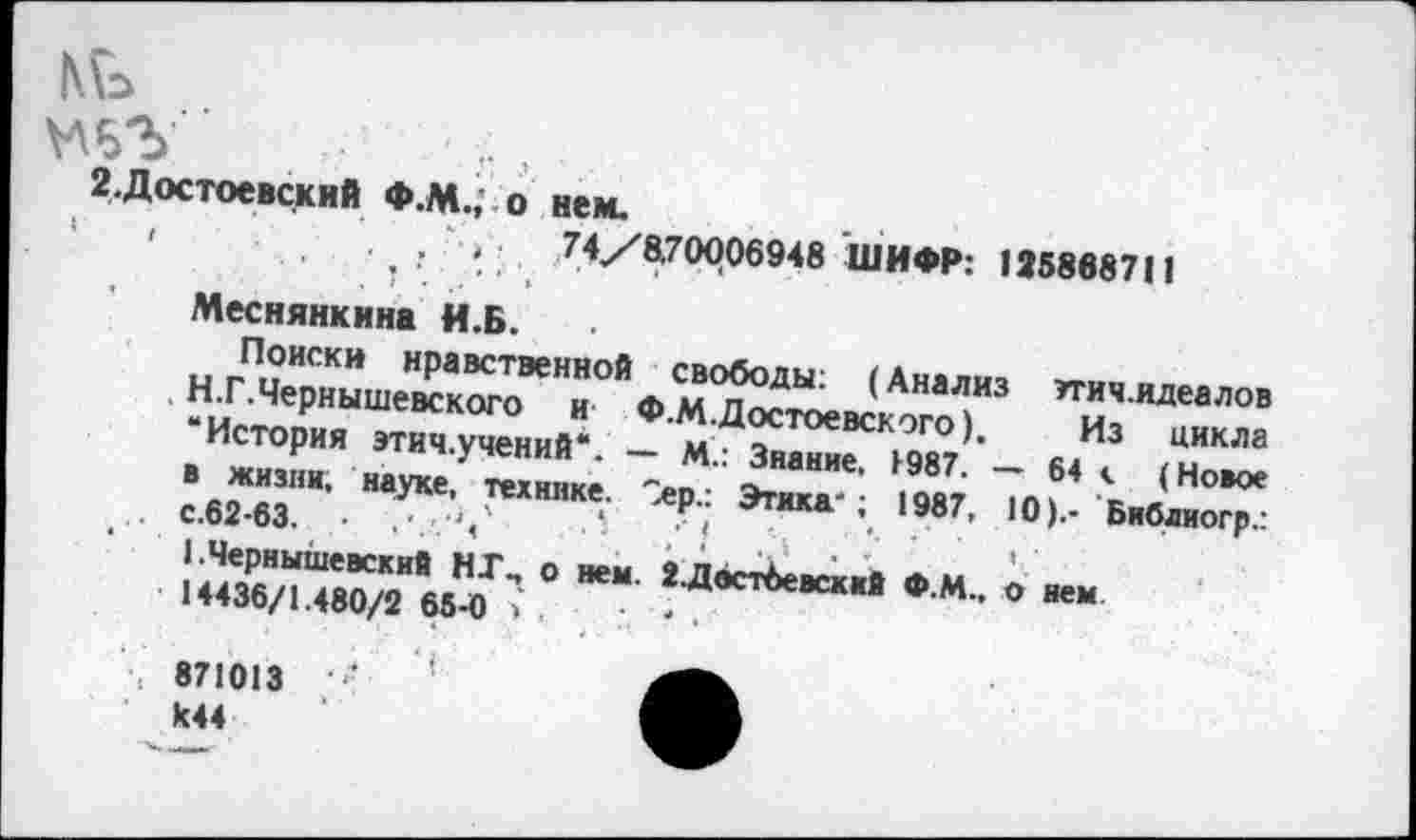 ﻿.Достоевский Ф.М.,' о нем.
,	,	74/8.70006948 ШИФР: 1258687II
Меснянкина И.Б.
Поиски нравственной свободы: (Анализ ттич.идеалов Н.Г.Чернышевского и Ф.М.Достоевского), Из цикла “История этич.учений“. — М.: Знание. 1987. — 64 с (Новое в жизни, науке, технике. Sep.: Этика-; 1987, 10).- Библиогр.: ... с.62-63. •
1 .Чернышевский НГ., о нем. 2.Двст6евский Ф.М., о нем •14436/1.480/2 65-0>,
871013 ■' K44